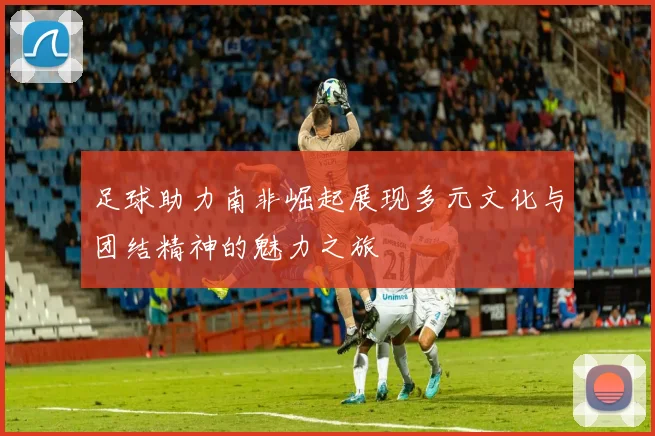 足球助力南非崛起展现多元文化与团结精神的魅力之旅