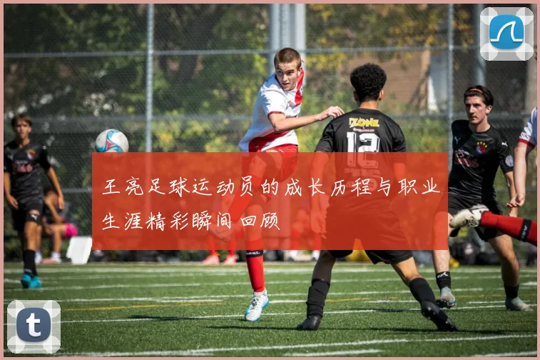 王亮足球运动员的成长历程与职业生涯精彩瞬间回顾