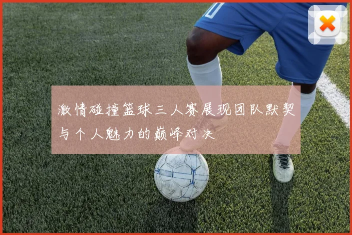 激情碰撞篮球三人赛展现团队默契与个人魅力的巅峰对决