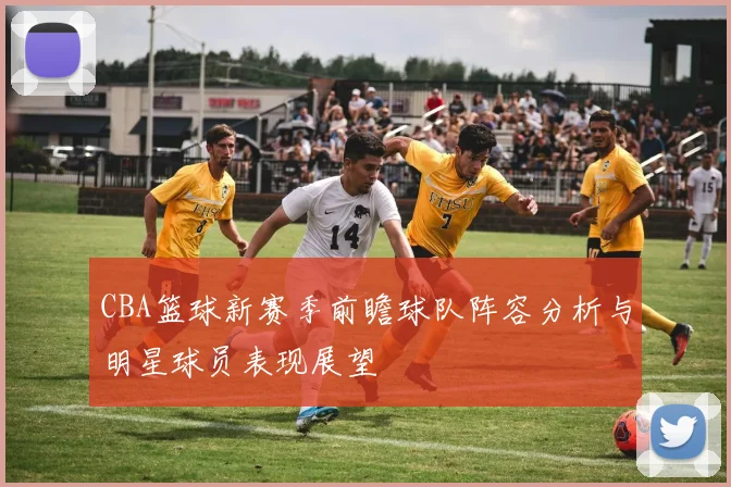 CBA篮球新赛季前瞻球队阵容分析与明星球员表现展望
