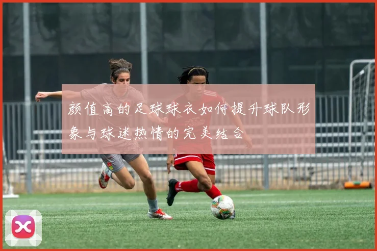 颜值高的足球球衣如何提升球队形象与球迷热情的完美结合