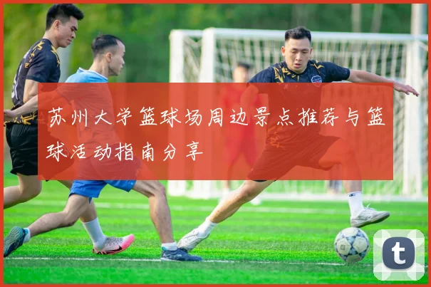 苏州大学篮球场周边景点推荐与篮球活动指南分享