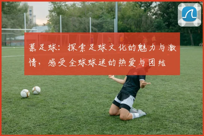 慕足球：探索足球文化的魅力与激情，感受全球球迷的热爱与团结