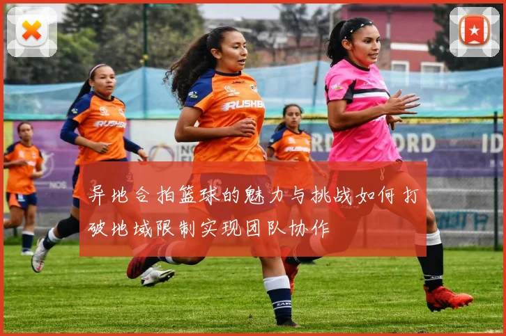 异地合拍篮球的魅力与挑战如何打破地域限制实现团队协作