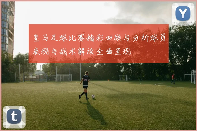 皇马足球比赛精彩回顾与分析球员表现与战术解读全面呈现