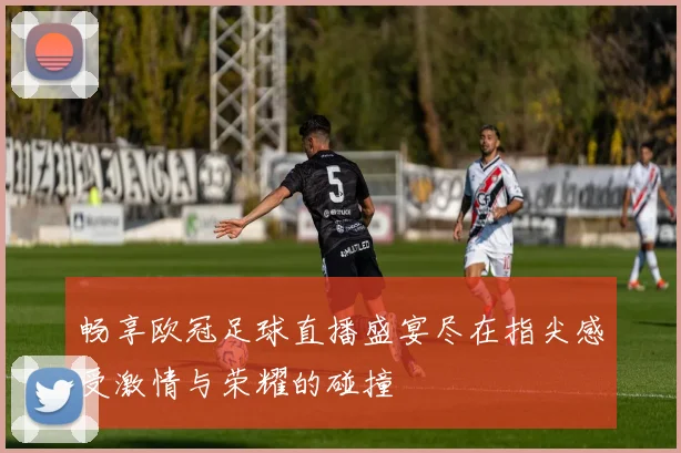 畅享欧冠足球直播盛宴尽在指尖感受激情与荣耀的碰撞