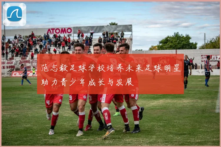 范志毅足球学校培养未来足球明星助力青少年成长与发展
